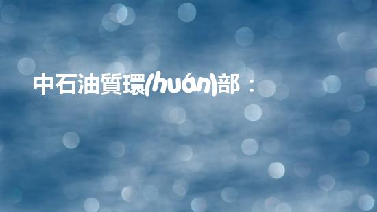中石油質環(huán)部：助力綠色發(fā)展，守護質量安全